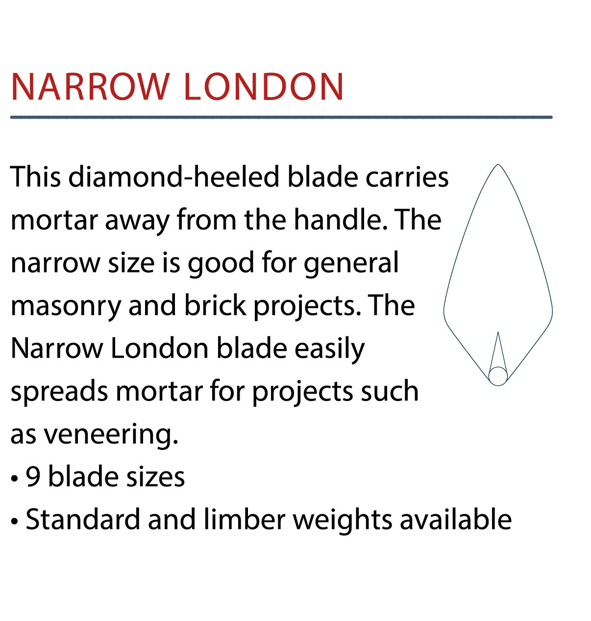W.Rose Narrow London Bricklayers Trowel. These professional trowels blades are made from a single piece of crucible steel for extra strength. With a low lift and a comfortable handle this trowel is available in various sizes from Speedcrete, UK.